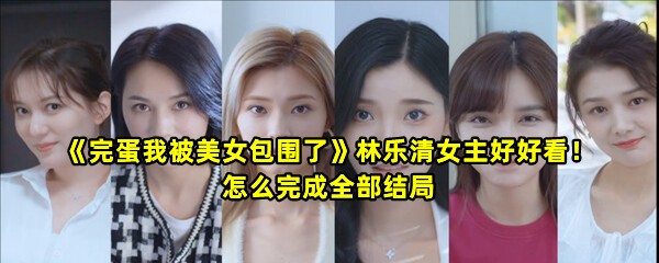 《完蛋我被美女包围了》林乐清女主好好看！怎么完成全部结局