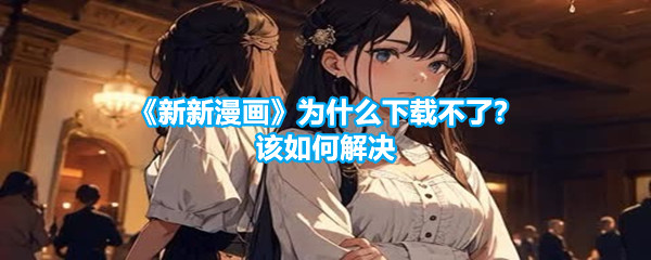 《新新漫画》为什么下载不了？该如何解决