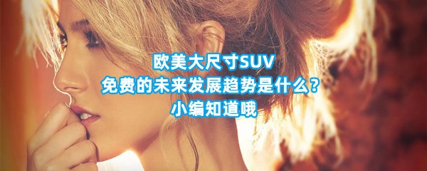 欧美大尺寸SUV免费的未来发展趋势是什么？小编知道哦