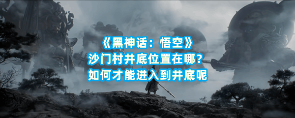 《黑神话：悟空》沙门村井底位置在哪？如何才能进入到井底呢